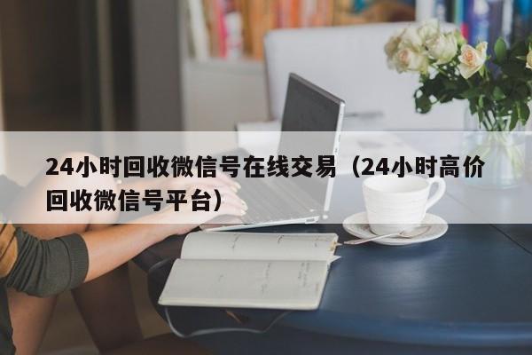 24小时回收微信号在线交易（24小时高价回收微信号平台）-第1张图片-ZBLOG