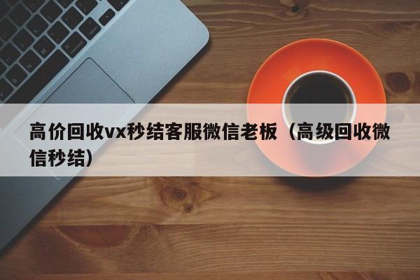 高价回收vx秒结客服微信老板（高级回收微信秒结）-第1张图片-ZBLOG
