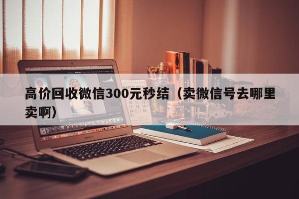 高价回收微信300元秒结（卖微信号去哪里卖啊）-第1张图片-ZBLOG